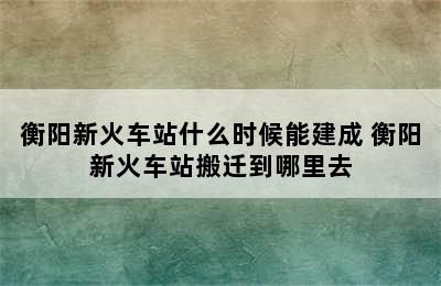 衡阳新火车站什么时候能建成 衡阳新火车站搬迁到哪里去